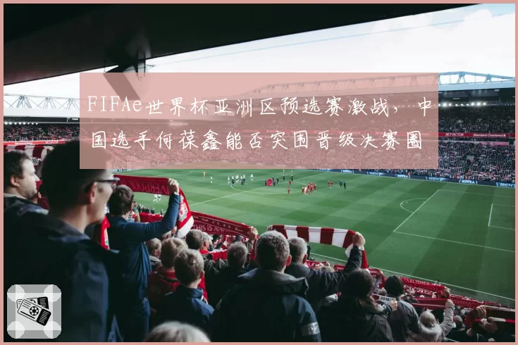 FIFAe世界杯亚洲区预选赛激战，中国选手何葆鑫能否突围晋级决赛圈？