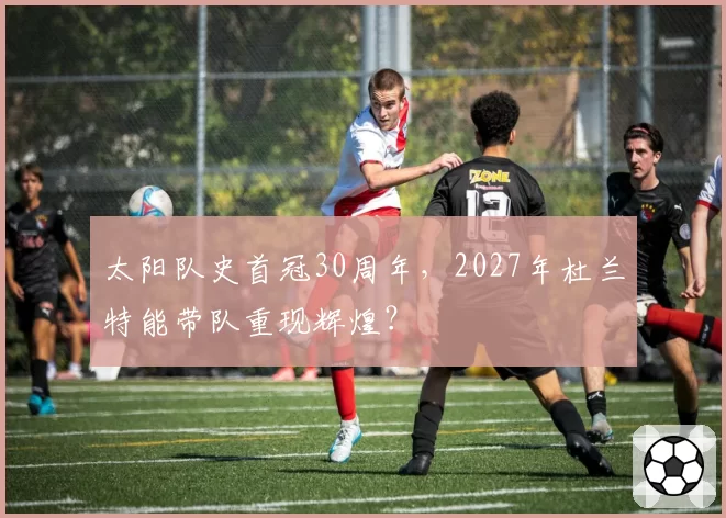 太阳队史首冠30周年，2027年杜兰特能带队重现辉煌？