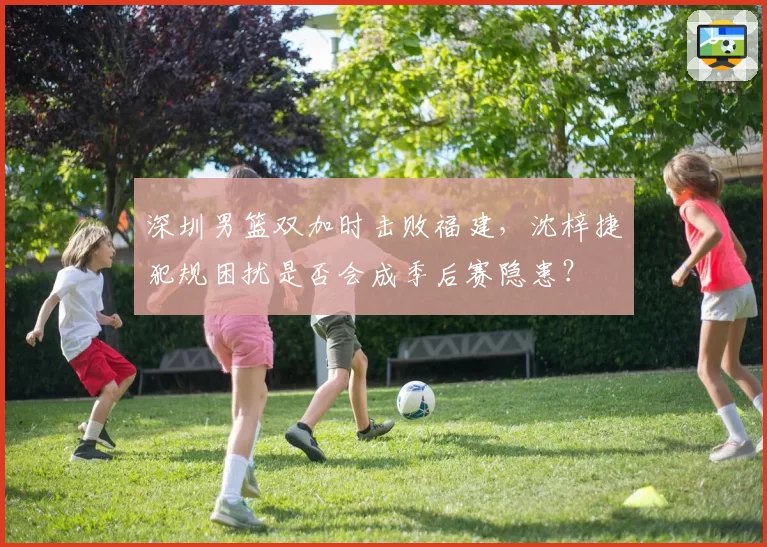 深圳男篮双加时击败福建,沈梓捷犯规困扰是否会成季后赛隐患?
