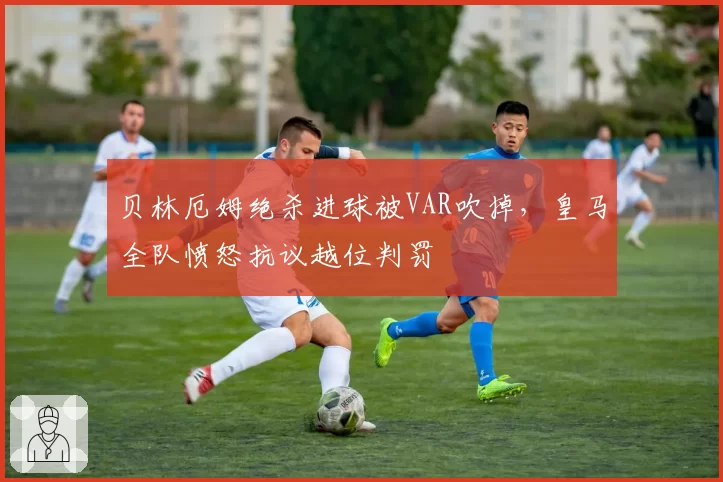 贝林厄姆绝杀进球被VAR吹掉，皇马全队愤怒抗议越位判罚