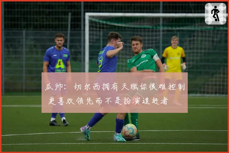 瓜帅：切尔西拥有天赋你很难控制 更喜欢领先而不是扮演追赶者