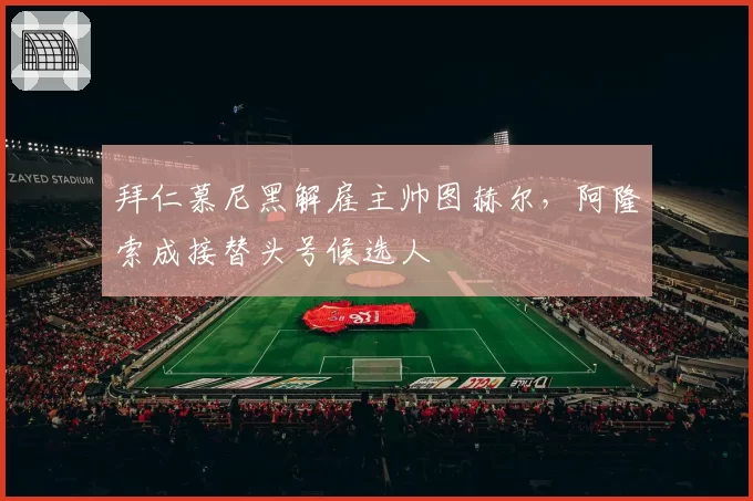拜仁慕尼黑解雇主帅图赫尔，阿隆索成接替头号候选人