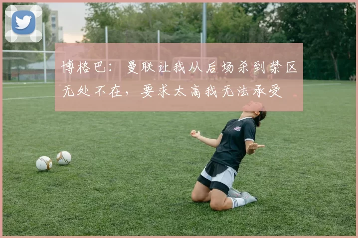 博格巴：曼联让我从后场杀到禁区无处不在，要求太高我无法承受