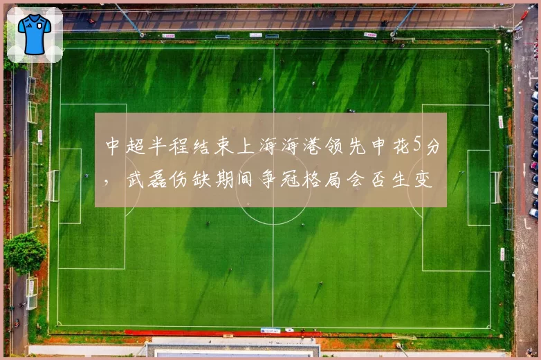 中超半程结束上海海港领先申花5分，武磊伤缺期间争冠格局会否生变？