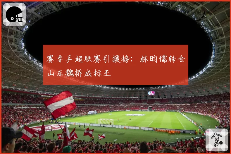 赛季乒超联赛引援榜：林昀儒转会山东魏桥成标王