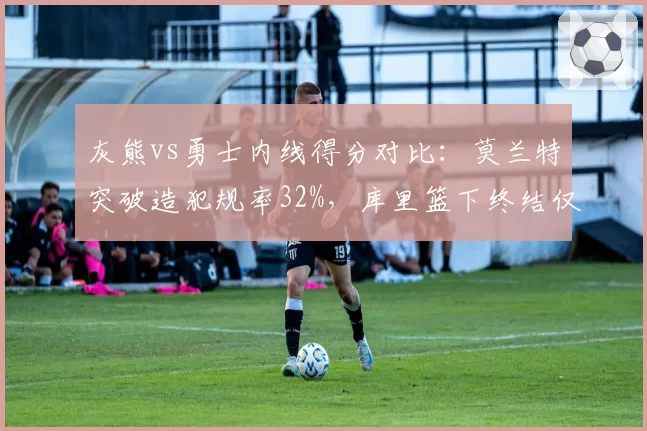 灰熊vs勇士内线得分对比：莫兰特突破造犯规率32%，库里篮下终结仅18%