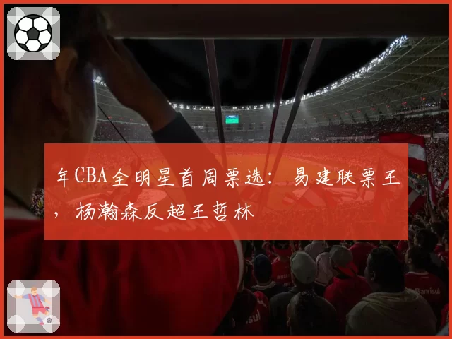年CBA全明星首周票选：易建联票王，杨瀚森反超王哲林
