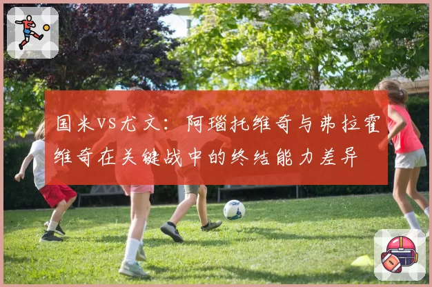 国米vs尤文：阿瑙托维奇与弗拉霍维奇在关键战中的终结能力差异