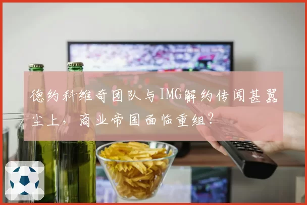 德约科维奇团队与IMG解约传闻甚嚣尘上，商业帝国面临重组？