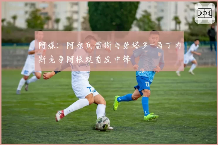 阿媒：阿尔瓦雷斯与劳塔罗-马丁内斯竞争阿根廷首发中锋