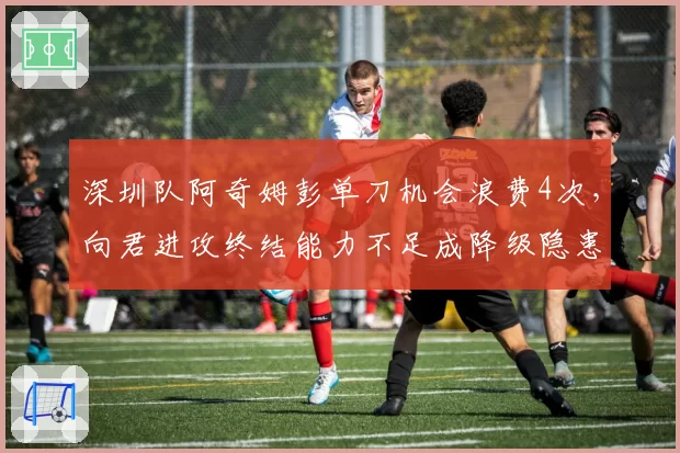 深圳队阿奇姆彭单刀机会浪费4次，向君进攻终结能力不足成降级隐患