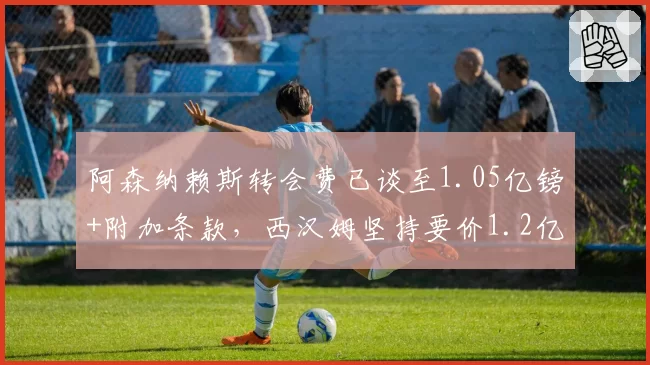 阿森纳赖斯转会费已谈至1.05亿镑+附加条款,西汉姆坚持要价1.2亿