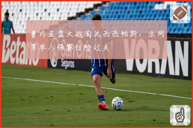 鲁内五盘大战淘汰西西帕斯,法网男单八强赛惊险过关