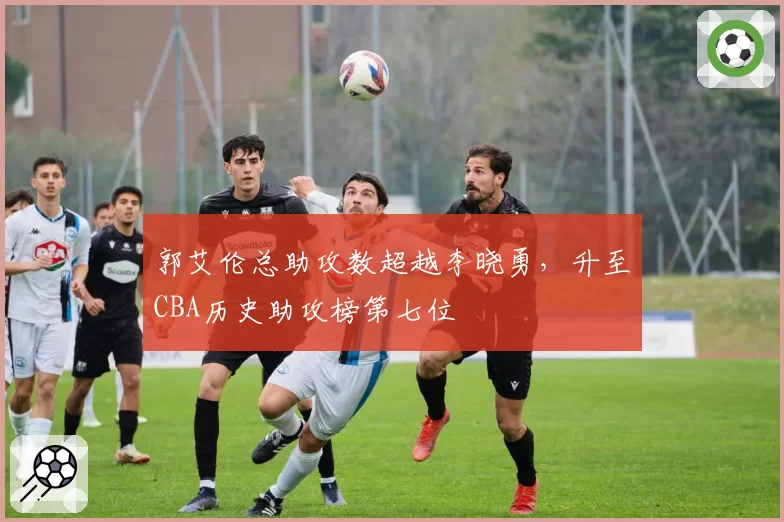 郭艾伦总助攻数超越李晓勇,升至CBA历史助攻榜第七位