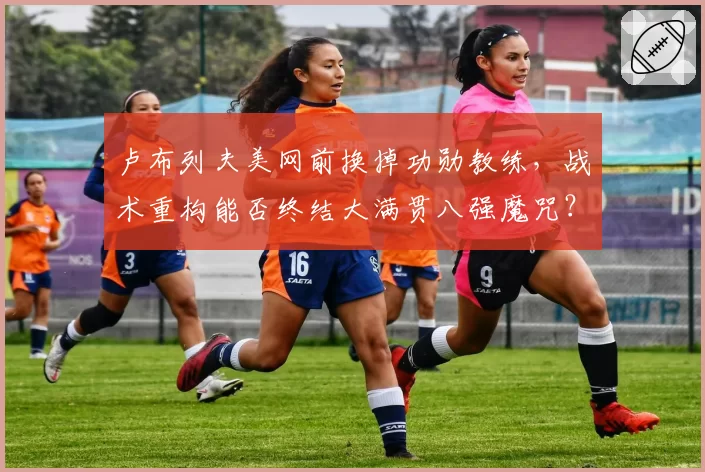 卢布列夫美网前换掉功勋教练，战术重构能否终结大满贯八强魔咒？