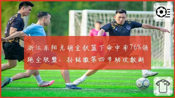浙江东阳光胡金秋篮下命中率76%领跑全联盟，孙铭徽第四节助攻数断崖下跌暗藏隐患__br_