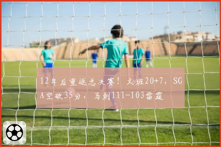 12年后重返总决赛！文班20+7，SGA空砍35分，马刺111-103雷霆