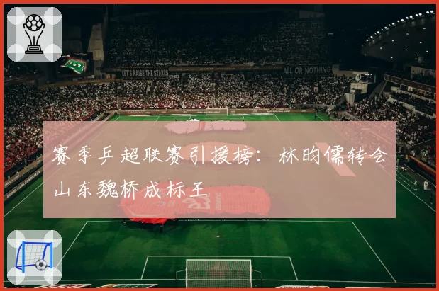赛季乒超联赛引援榜：林昀儒转会山东魏桥成标王