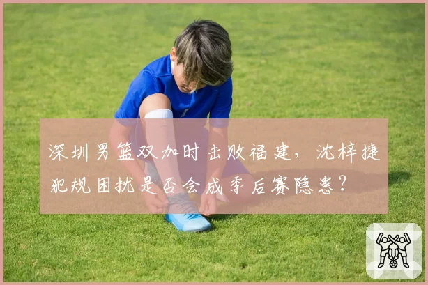 深圳男篮双加时击败福建,沈梓捷犯规困扰是否会成季后赛隐患?