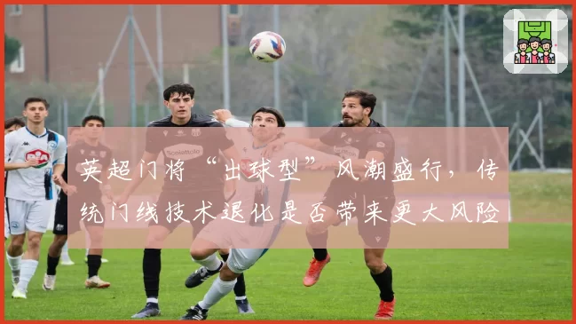 英超门将“出球型”风潮盛行，传统门线技术退化是否带来更大风险？