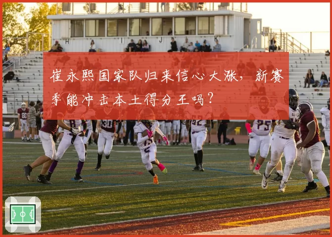 崔永熙国家队归来信心大涨，新赛季能冲击本土得分王吗？