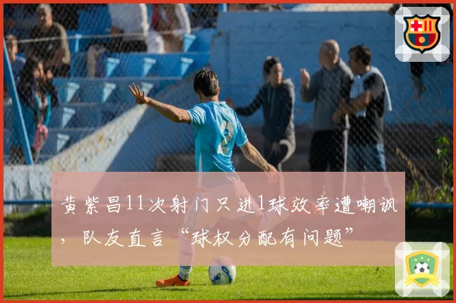 黄紫昌11次射门只进1球效率遭嘲讽，队友直言“球权分配有问题”