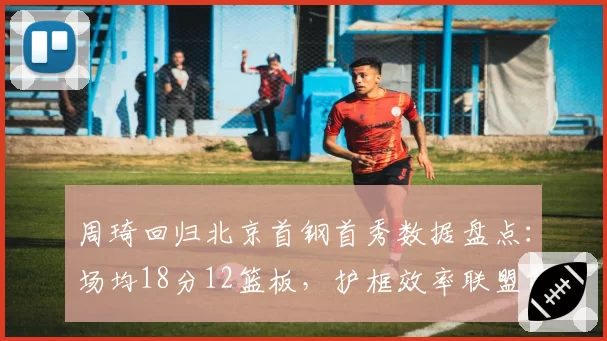 周琦回归北京首钢首秀数据盘点：场均18分12篮板，护框效率联盟第一