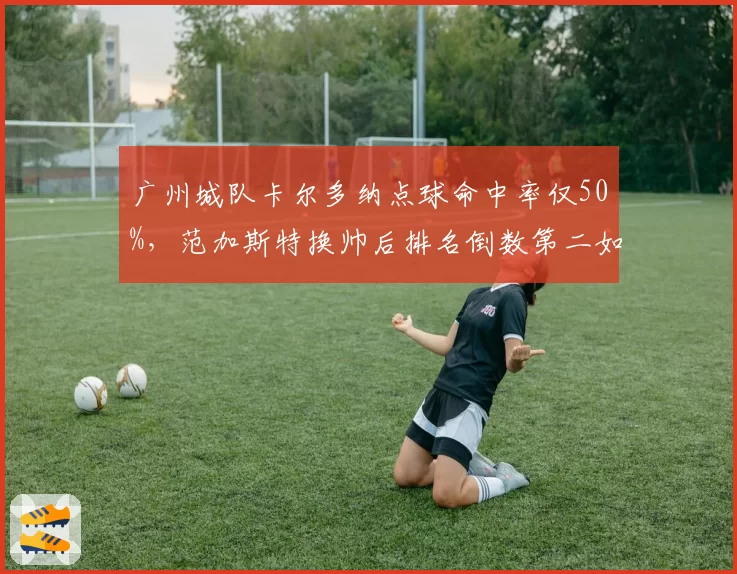 广州城队卡尔多纳点球命中率仅50%，范加斯特换帅后排名倒数第二如何自救？