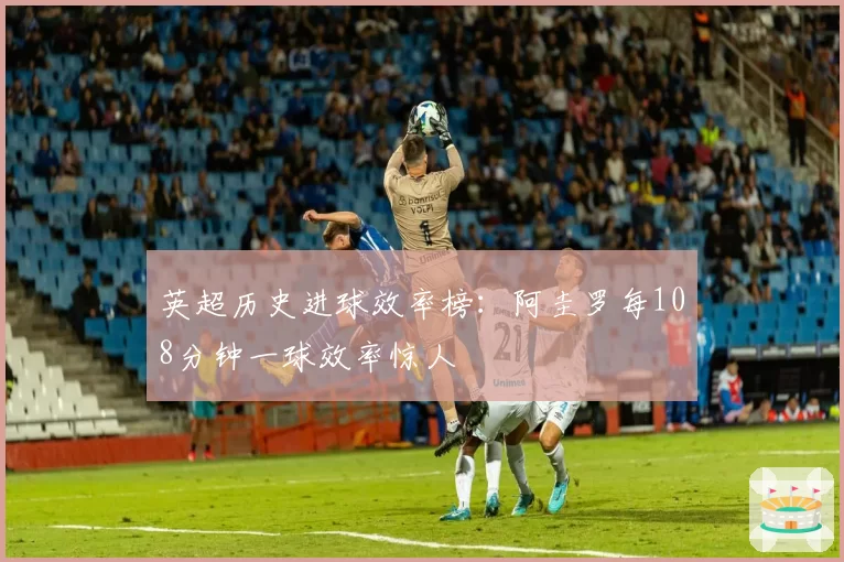 英超历史进球效率榜：阿圭罗每108分钟一球效率惊人