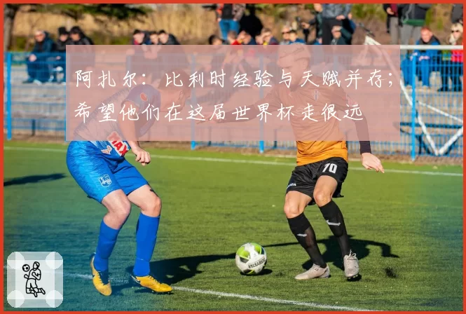 阿扎尔:比利时经验与天赋并存;希望他们在这届世界杯走很远