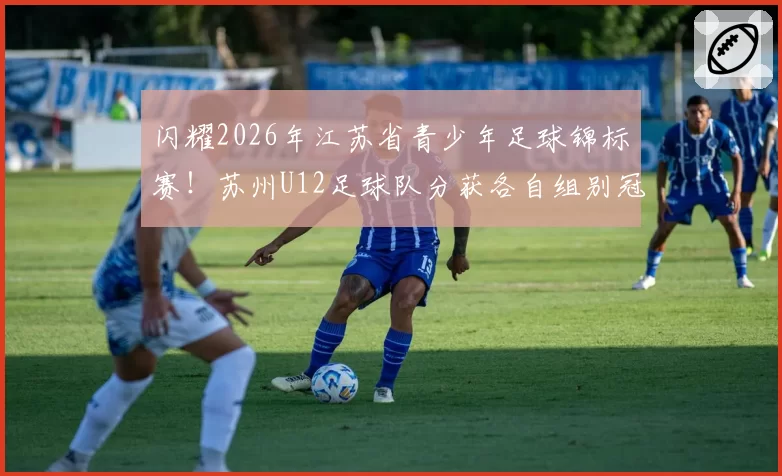 闪耀2026年江苏省青少年足球锦标赛！苏州U12足球队分获各自组别冠亚军