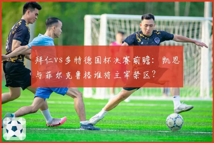 拜仁vs多特德国杯决赛前瞻：凯恩与菲尔克鲁格谁将主宰禁区？