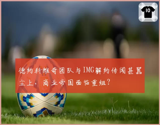 德约科维奇团队与IMG解约传闻甚嚣尘上，商业帝国面临重组？