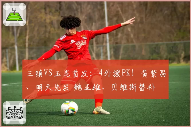 三镇VS玉昆首发：4外援PK！黄紫昌、明天先发 鲍亚雄、贝维斯替补