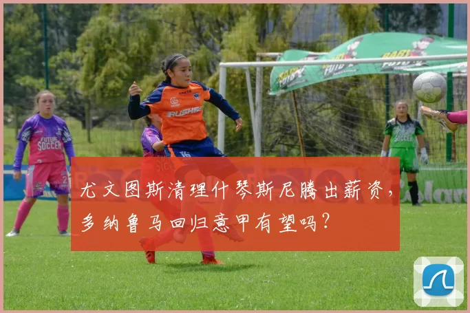 尤文图斯清理什琴斯尼腾出薪资，多纳鲁马回归意甲有望吗？