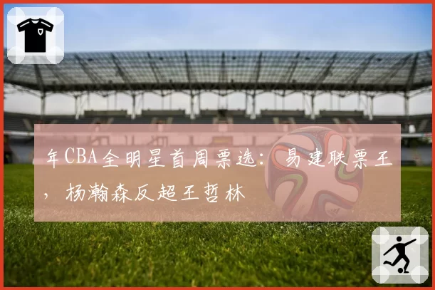 年CBA全明星首周票选：易建联票王，杨瀚森反超王哲林