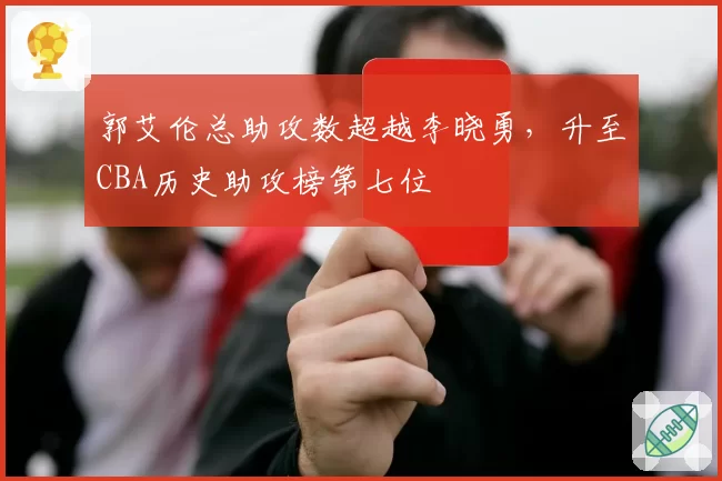郭艾伦总助攻数超越李晓勇,升至CBA历史助攻榜第七位