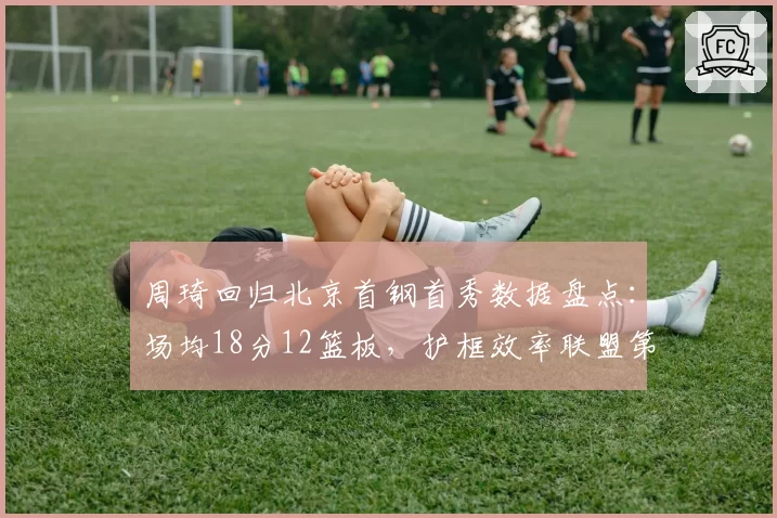 周琦回归北京首钢首秀数据盘点：场均18分12篮板，护框效率联盟第一