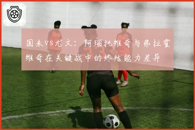 国米vs尤文：阿瑙托维奇与弗拉霍维奇在关键战中的终结能力差异