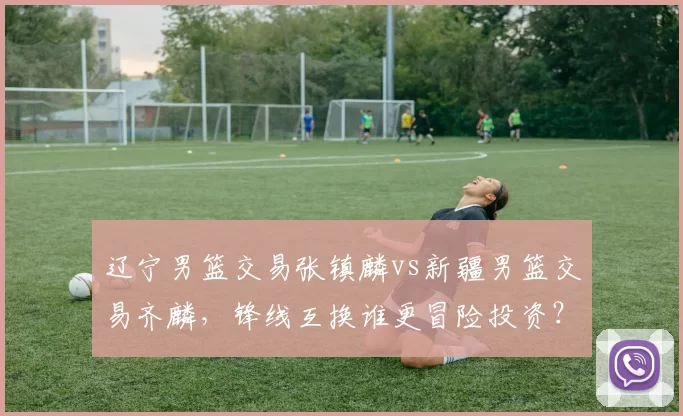 辽宁男篮交易张镇麟vs新疆男篮交易齐麟，锋线互换谁更冒险投资？