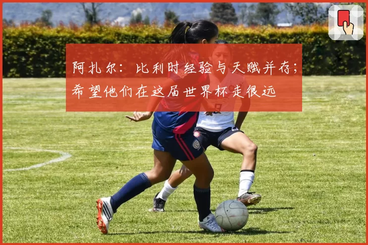 阿扎尔:比利时经验与天赋并存;希望他们在这届世界杯走很远