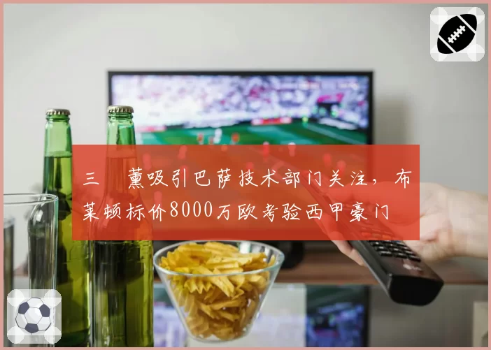 三笘薰吸引巴萨技术部门关注，布莱顿标价8000万欧考验西甲豪门
