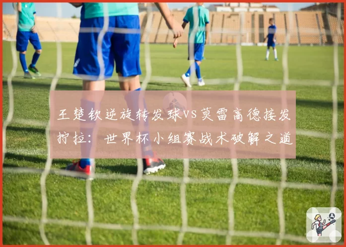 王楚钦逆旋转发球vs莫雷高德接发拧拉：世界杯小组赛战术破解之道