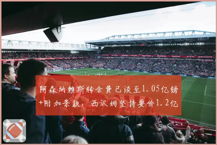 阿森纳赖斯转会费已谈至1.05亿镑+附加条款,西汉姆坚持要价1.2亿