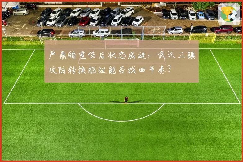 严鼎皓重伤后状态成谜，武汉三镇攻防转换枢纽能否找回节奏？