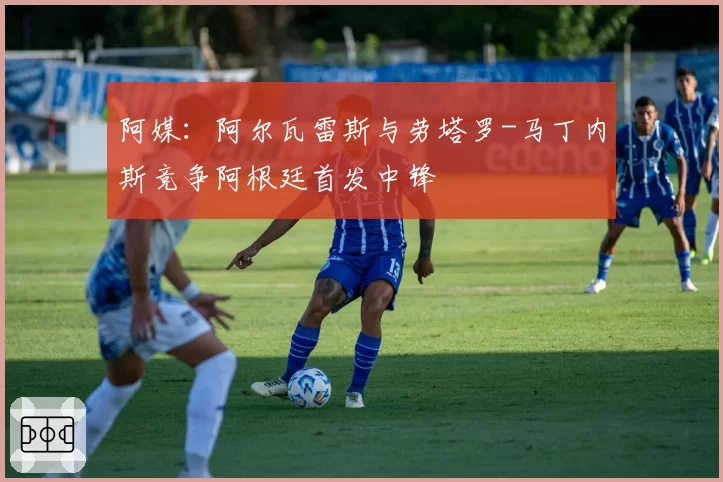 阿媒：阿尔瓦雷斯与劳塔罗-马丁内斯竞争阿根廷首发中锋