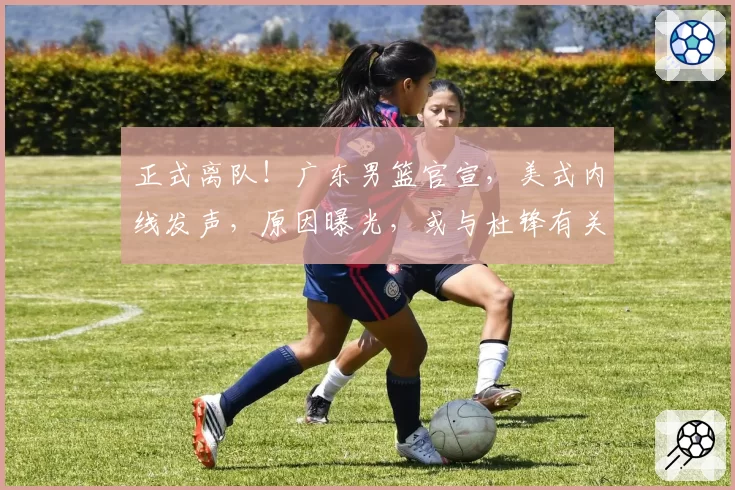 正式离队！广东男篮官宣，美式内线发声，原因曝光，或与杜锋有关