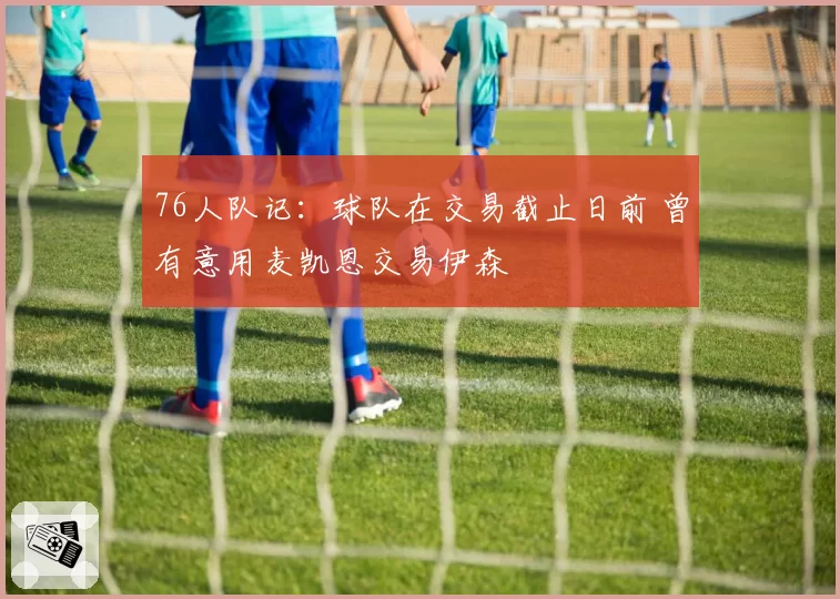 76人队记：球队在交易截止日前 曾有意用麦凯恩交易伊森
