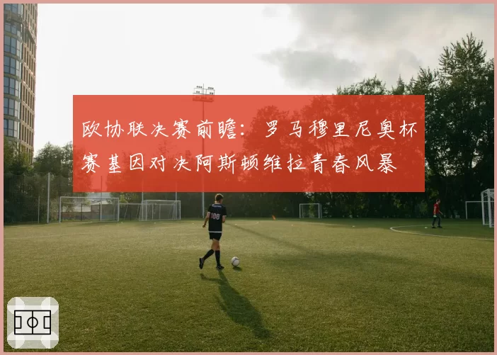 欧协联决赛前瞻：罗马穆里尼奥杯赛基因对决阿斯顿维拉青春风暴