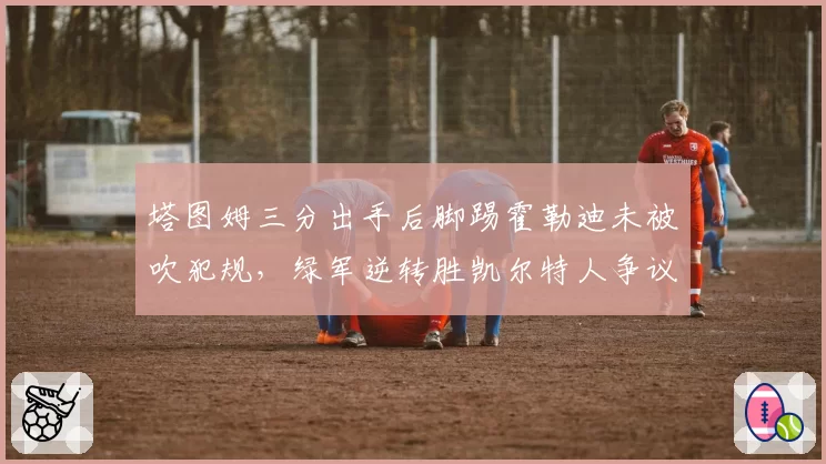 塔图姆三分出手后脚踢霍勒迪未被吹犯规，绿军逆转胜凯尔特人争议再起